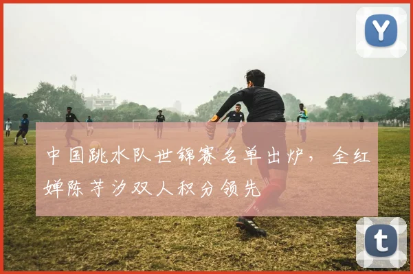 中国跳水队世锦赛名单出炉，全红婵陈芋汐双人积分领先