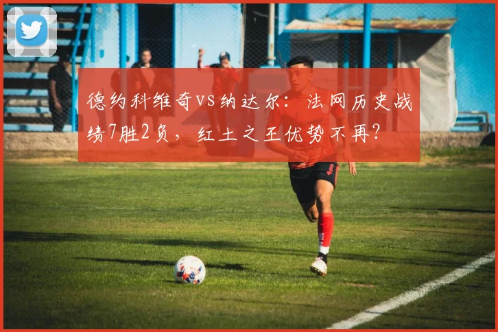 德约科维奇vs纳达尔：法网历史战绩7胜2负，红土之王优势不再？