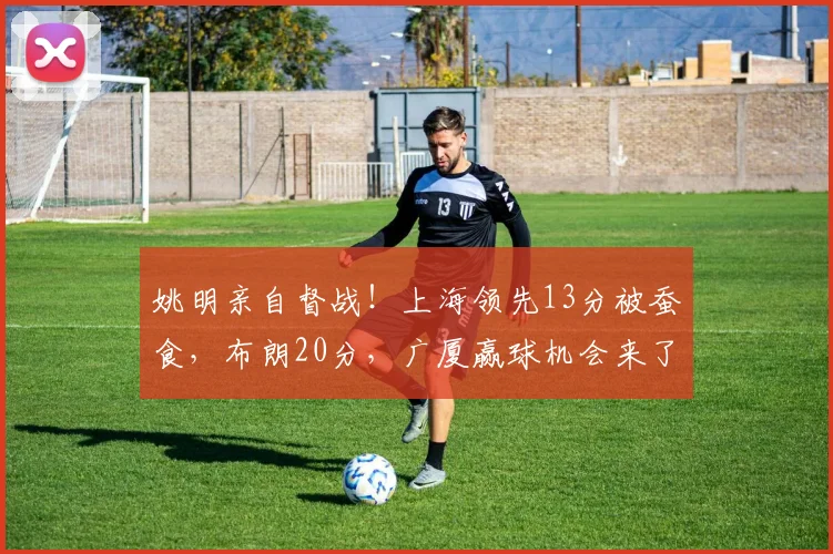 姚明亲自督战！上海领先13分被蚕食，布朗20分，广厦赢球机会来了